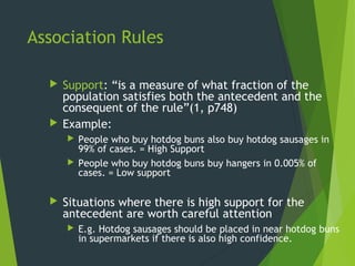 Association Rules
 Support: “is a measure of what fraction of the
population satisfies both the antecedent and the
consequent of the rule”(1, p748)
 Example:
 People who buy hotdog buns also buy hotdog sausages in
99% of cases. = High Support
 People who buy hotdog buns buy hangers in 0.005% of
cases. = Low support
 Situations where there is high support for the
antecedent are worth careful attention
 E.g. Hotdog sausages should be placed in near hotdog buns
in supermarkets if there is also high confidence.
 