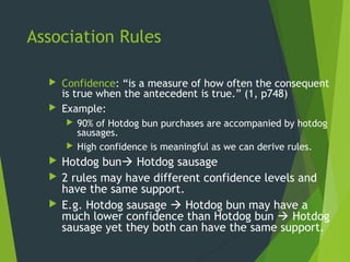 Association Rules
 Confidence: “is a measure of how often the consequent
is true when the antecedent is true.” (1, p748)
 Example:
 90% of Hotdog bun purchases are accompanied by hotdog
sausages.
 High confidence is meaningful as we can derive rules.
 Hotdog bun Hotdog sausage
 2 rules may have different confidence levels and
have the same support.
 E.g. Hotdog sausage  Hotdog bun may have a
much lower confidence than Hotdog bun  Hotdog
sausage yet they both can have the same support.
 