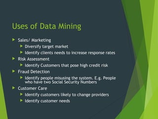 Uses of Data Mining
 Sales/ Marketing
 Diversify target market
 Identify clients needs to increase response rates
 Risk Assessment
 Identify Customers that pose high credit risk
 Fraud Detection
 Identify people misusing the system. E.g. People
who have two Social Security Numbers
 Customer Care
 Identify customers likely to change providers
 Identify customer needs
 