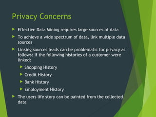 Privacy Concerns
 Effective Data Mining requires large sources of data
 To achieve a wide spectrum of data, link multiple data
sources
 Linking sources leads can be problematic for privacy as
follows: If the following histories of a customer were
linked:
 Shopping History
 Credit History
 Bank History
 Employment History
 The users life story can be painted from the collected
data
 