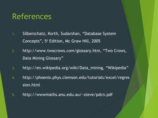 References
1. Silberschatz, Korth, Sudarshan, “Database System
Concepts”, 5th
Edition, Mc Graw Hill, 2005
2. http://www.twocrows.com/glossary.htm, “Two Crows,
Data Mining Glossary”
3. http://en.wikipedia.org/wiki/Data_mining, “Wikipedia”
4. http://phoenix.phys.clemson.edu/tutorials/excel/regres
sion.html
5. http://wwwmaths.anu.edu.au/~steve/pdcn.pdf
 