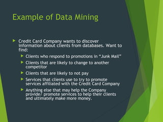 Example of Data Mining
 Credit Card Company wants to discover
information about clients from databases. Want to
find:
 Clients who respond to promotions in “Junk Mail”
 Clients that are likely to change to another
competitor
 Clients that are likely to not pay
 Services that clients use to try to promote
services affiliated with the Credit Card Company
 Anything else that may help the Company
provide/ promote services to help their clients
and ultimately make more money.
 