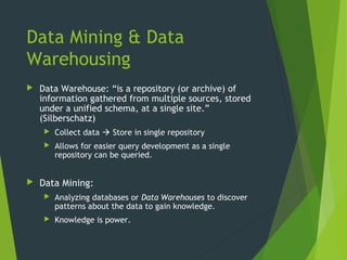 Data Mining & Data
Warehousing
 Data Warehouse: “is a repository (or archive) of
information gathered from multiple sources, stored
under a unified schema, at a single site.”
(Silberschatz)
 Collect data  Store in single repository
 Allows for easier query development as a single
repository can be queried.
 Data Mining:
 Analyzing databases or Data Warehouses to discover
patterns about the data to gain knowledge.
 Knowledge is power.
 