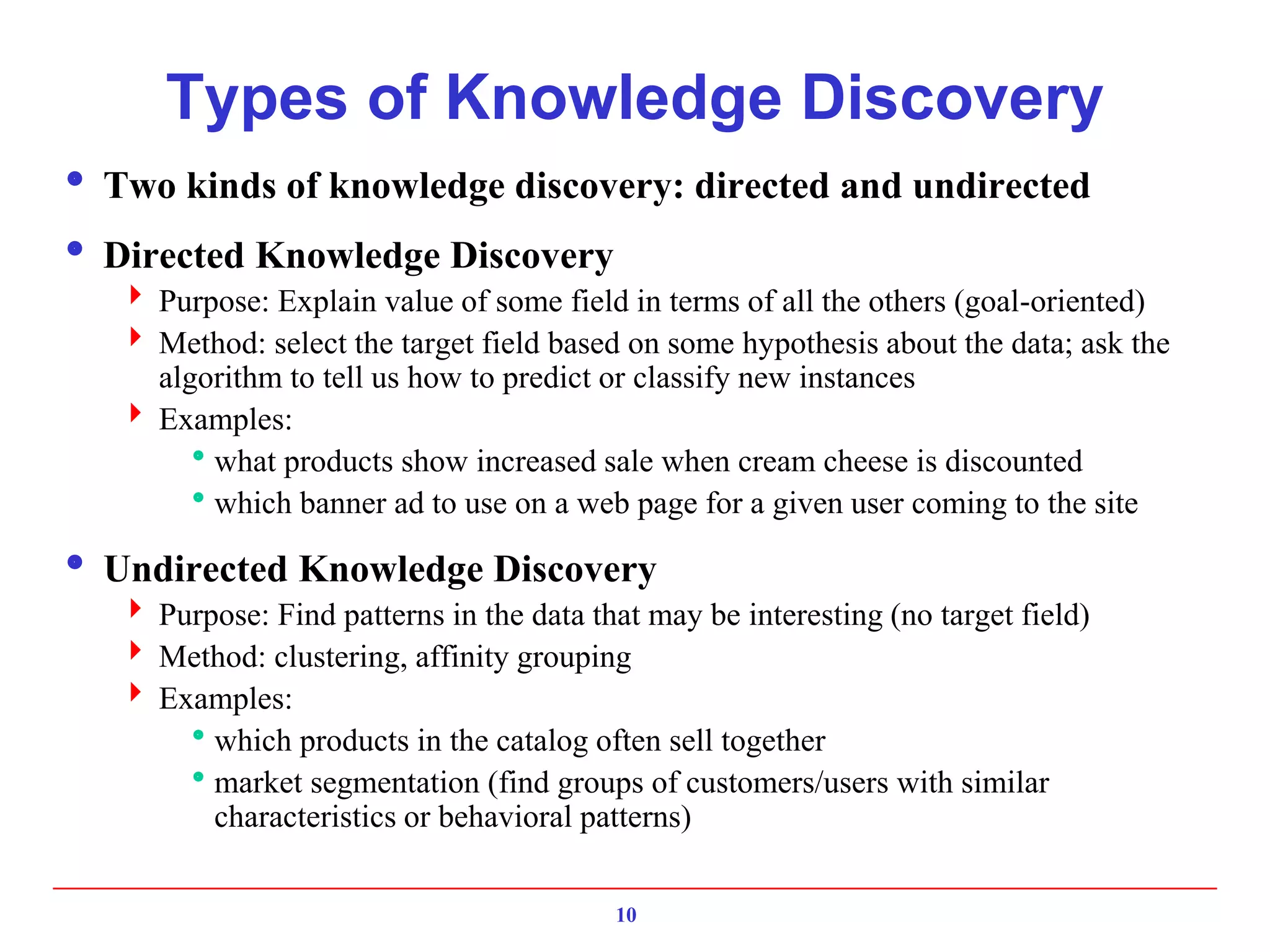 10
Types of Knowledge Discovery
 Two kinds of knowledge discovery: directed and undirected
 Directed Knowledge Discovery
 Purpose: Explain value of some field in terms of all the others (goal-oriented)
 Method: select the target field based on some hypothesis about the data; ask the
algorithm to tell us how to predict or classify new instances
 Examples:
what products show increased sale when cream cheese is discounted
which banner ad to use on a web page for a given user coming to the site
 Undirected Knowledge Discovery
 Purpose: Find patterns in the data that may be interesting (no target field)
 Method: clustering, affinity grouping
 Examples:
which products in the catalog often sell together
market segmentation (find groups of customers/users with similar
characteristics or behavioral patterns)
 