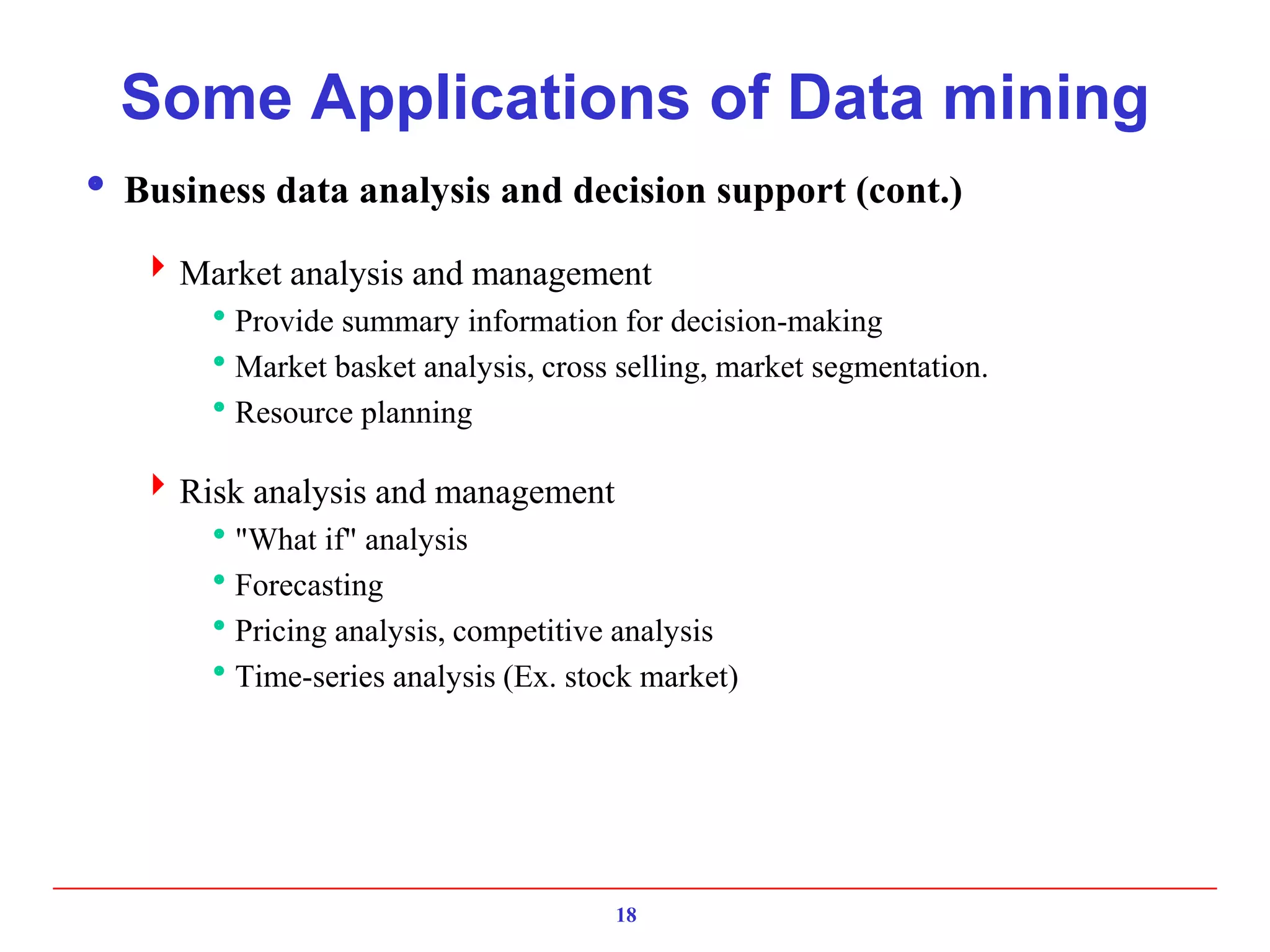 18
Some Applications of Data mining
 Business data analysis and decision support (cont.)
Market analysis and management
Provide summary information for decision-making
Market basket analysis, cross selling, market segmentation.
Resource planning
Risk analysis and management
"What if" analysis
Forecasting
Pricing analysis, competitive analysis
Time-series analysis (Ex. stock market)
 