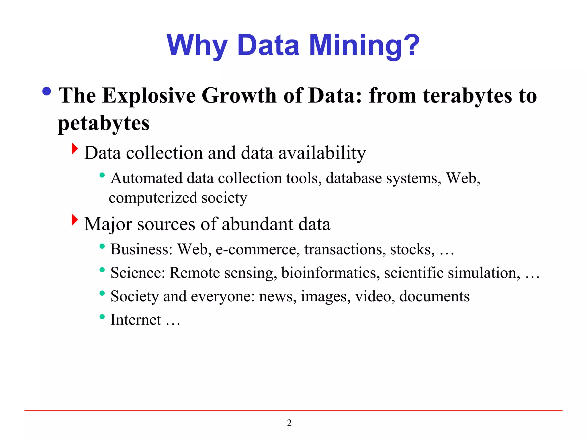 Why Data Mining?
The Explosive Growth of Data: from terabytes to
petabytes
Data collection and data availability
Automated data collection tools, database systems, Web,
computerized society
Major sources of abundant data
Business: Web, e-commerce, transactions, stocks, …
Science: Remote sensing, bioinformatics, scientific simulation, …
Society and everyone: news, images, video, documents
Internet …
2
 