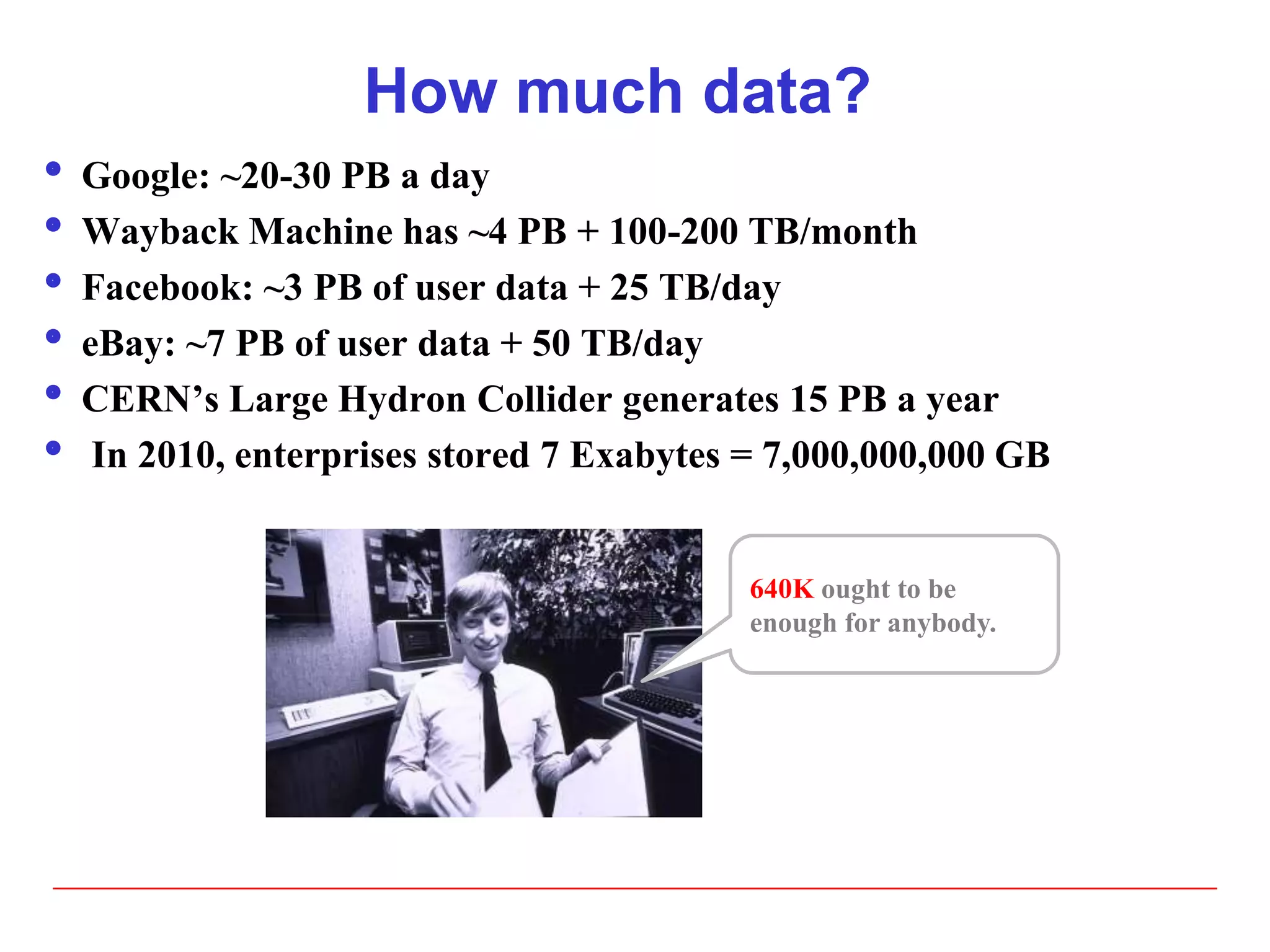 How much data?
 Google: ~20-30 PB a day
 Wayback Machine has ~4 PB + 100-200 TB/month
 Facebook: ~3 PB of user data + 25 TB/day
 eBay: ~7 PB of user data + 50 TB/day
 CERN’s Large Hydron Collider generates 15 PB a year
 In 2010, enterprises stored 7 Exabytes = 7,000,000,000 GB
640K ought to be
enough for anybody.
 