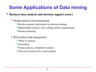 18
Some Applications of Data mining
 Business data analysis and decision support (cont.)
Market analysis and management
Provide summary information for decision-making
Market basket analysis, cross selling, market segmentation.
Resource planning
Risk analysis and management
"What if" analysis
Forecasting
Pricing analysis, competitive analysis
Time-series analysis (Ex. stock market)
 