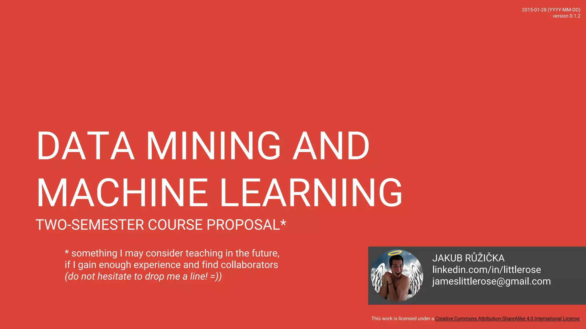 DATA MINING AND MACHINE LEARNING TWO-SEMESTER COURSE PROPOSAL* 2016-06-01 (YYYY-MM-DD) version 0.1.3 This work is licensed under a Creative Commons Attribution-ShareAlike 4.0 International License. JAKUB RUZICKA linkedin.com/in/littlerose jameslittlerose@gmail.com * something I may consider teaching in the future, if I gain enough experience and find collaborators (do not hesitate to drop me a line! =)) 