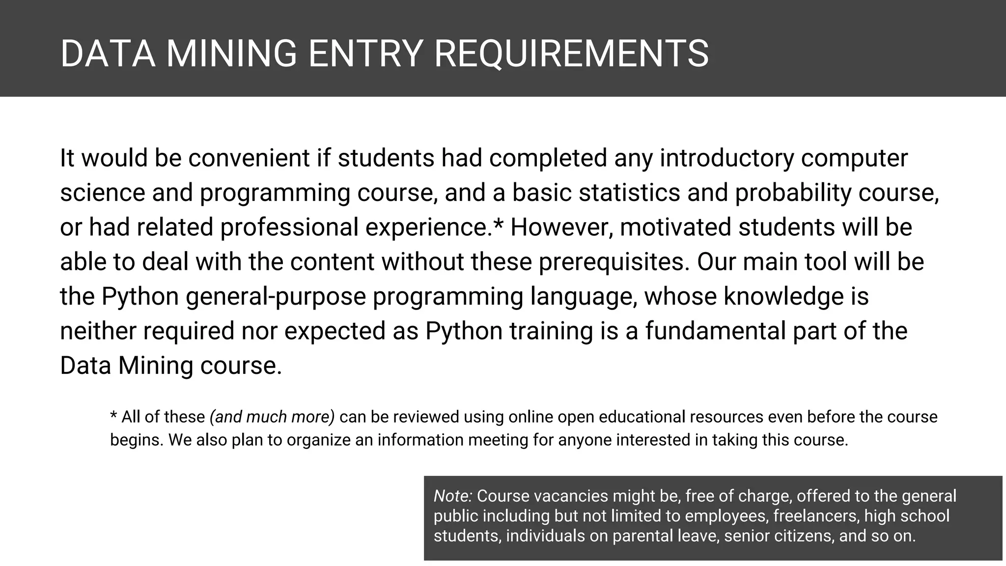 DATA MINING ENTRY REQUIREMENTS It would be convenient if students had completed any introductory computer science and programming course, and a basic statistics and probability course, or had related professional experience.* However, motivated students will be able to deal with the content without these prerequisites. Our main tool will be the Python general-purpose programming language, whose knowledge is neither required nor expected as Python training is a fundamental part of the Data Mining course. * All of these (and much more) can be reviewed using online open educational resources even before the course begins. We also plan to organize an information meeting for anyone interested in taking this course. Note: Course vacancies might be, free of charge, offered to the general public including but not limited to employees, freelancers, high school students, individuals on parental leave, senior citizens, and so on. 