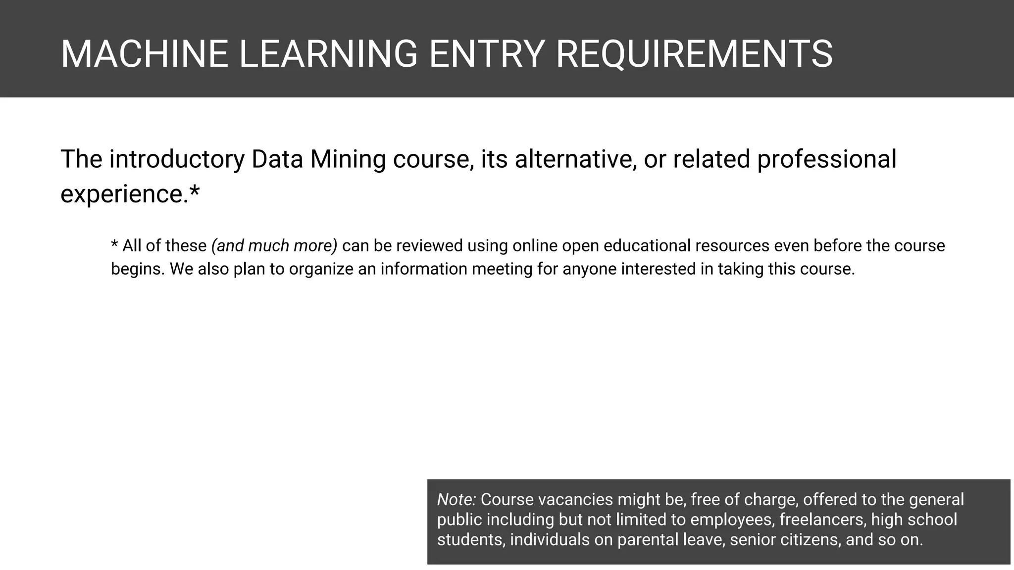 MACHINE LEARNING ENTRY REQUIREMENTS The introductory Data Mining course, its alternative, or related professional experience.* * All of these (and much more) can be reviewed using online open educational resources even before the course begins. We also plan to organize an information meeting for anyone interested in taking this course. Note: Course vacancies might be, free of charge, offered to the general public including but not limited to employees, freelancers, high school students, individuals on parental leave, senior citizens, and so on. 
