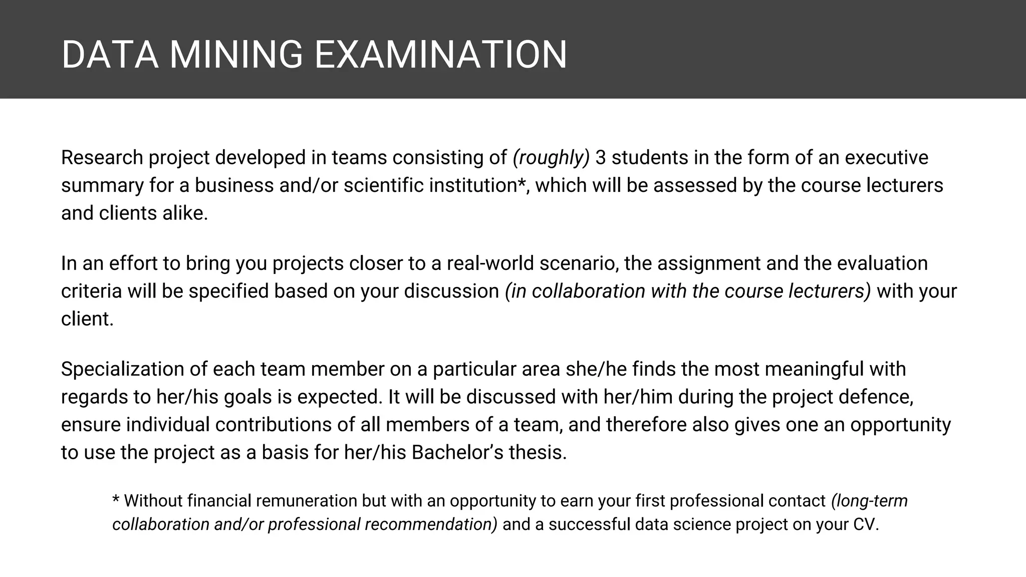 DATA MINING EXAMINATION Research project developed in teams consisting of (roughly) 3 students in the form of an executive summary for a business and/or scientific institution*, which will be assessed by the course lecturers and clients alike. In an effort to bring you projects closer to a real-world scenario, the assignment and the evaluation criteria will be specified based on your discussion (in collaboration with the course lecturers) with your client. Specialization of each team member on a particular area she/he finds the most meaningful with regards to her/his goals is expected. It will be discussed with her/him during the project defence, ensure individual contributions of all members of a team, and therefore also gives one an opportunity to use the project as a basis for her/his Bachelor’s thesis. * Without financial remuneration but with an opportunity to earn your first professional contact (long-term collaboration and/or professional recommendation) and a successful data science project on your CV. 