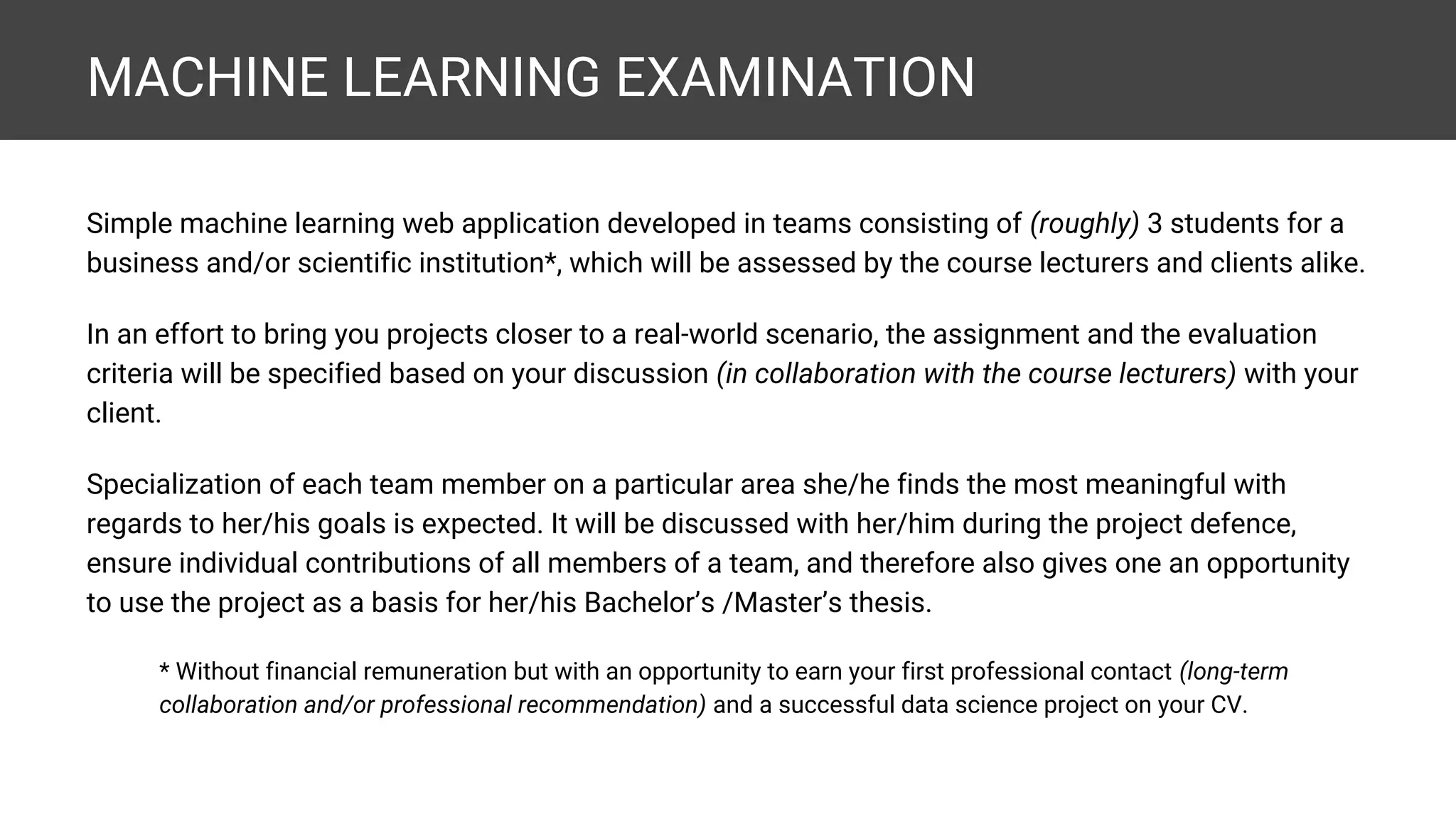 MACHINE LEARNING EXAMINATION Simple machine learning web application developed in teams consisting of (roughly) 3 students for a business and/or scientific institution*, which will be assessed by the course lecturers and clients alike. In an effort to bring you projects closer to a real-world scenario, the assignment and the evaluation criteria will be specified based on your discussion (in collaboration with the course lecturers) with your client. Specialization of each team member on a particular area she/he finds the most meaningful with regards to her/his goals is expected. It will be discussed with her/him during the project defence, ensure individual contributions of all members of a team, and therefore also gives one an opportunity to use the project as a basis for her/his Bachelor’s /Master’s thesis. * Without financial remuneration but with an opportunity to earn your first professional contact (long-term collaboration and/or professional recommendation) and a successful data science project on your CV. 