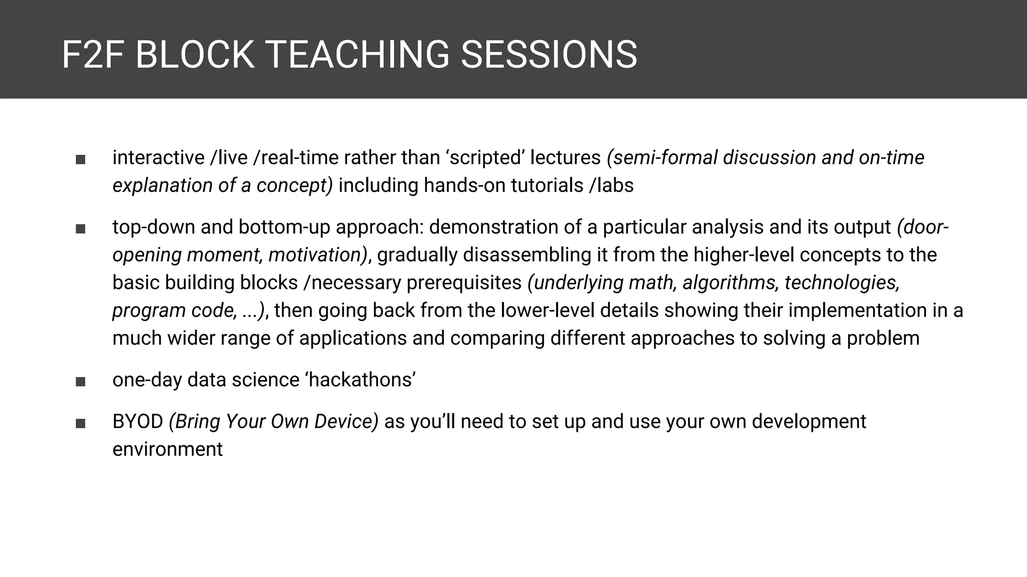 F2F BLOCK TEACHING SESSIONS ■ interactive /live /real-time rather than ‘scripted’ lectures (semi-formal discussion and on-time explanation of a concept) including hands-on tutorials /labs ■ top-down and bottom-up approach: demonstration of a particular analysis and its output (door- opening moment, motivation), gradually disassembling it from the higher-level concepts to the basic building blocks /necessary prerequisites (underlying math, algorithms, technologies, program code, ...), then going back from the lower-level details showing their implementation in a much wider range of applications and comparing different approaches to solving a problem ■ one-day data science ‘hackathons’ ■ BYOD (Bring Your Own Device) as you’ll need to set up and use your own development environment 