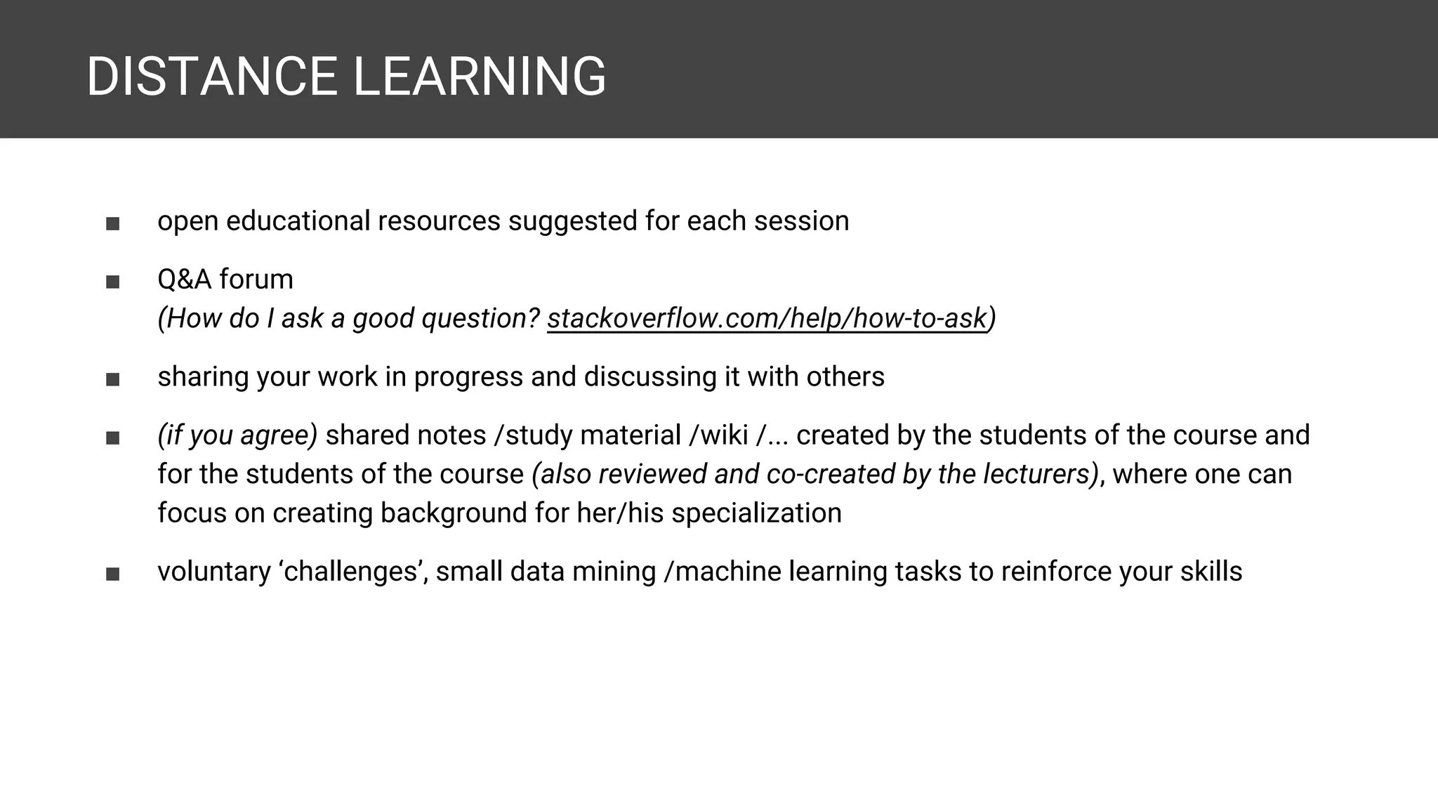DISTANCE LEARNING ■ open educational resources suggested for each session ■ Q&A forum (How do I ask a good question? stackoverflow.com/help/how-to-ask) ■ sharing your work in progress and discussing it with others ■ (if you agree) shared notes /study material /wiki /... created by the students of the course and for the students of the course (also reviewed and co-created by the lecturers), where one can focus on creating background for her/his specialization ■ voluntary ‘challenges’, small data mining /machine learning tasks to reinforce your skills 