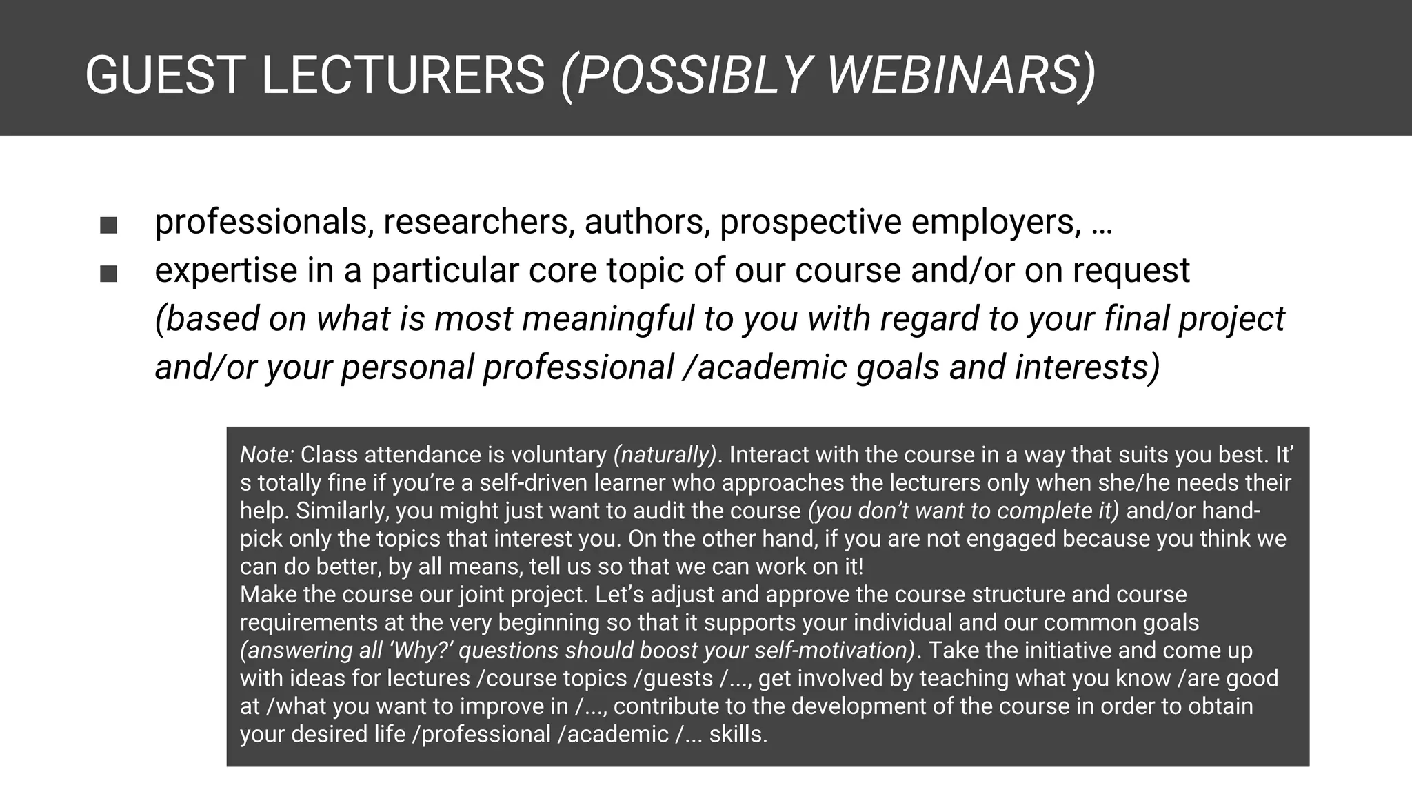GUEST LECTURERS (POSSIBLY WEBINARS) ■ professionals, researchers, authors, prospective employers, … ■ expertise in a particular core topic of our course and/or on request (based on what is most meaningful to you with regard to your final project and/or your personal professional /academic goals and interests) Note: Class attendance is voluntary (naturally). Interact with the course in a way that suits you best. It’ s totally fine if you’re a self-driven learner who approaches the lecturers only when she/he needs their help. Similarly, you might just want to audit the course (you don’t want to complete it) and/or hand- pick only the topics that interest you. On the other hand, if you are not engaged because you think we can do better, by all means, tell us so that we can work on it! Make the course our joint project. Let’s adjust and approve the course structure and course requirements at the very beginning so that it supports your individual and our common goals (answering all ‘Why?’ questions should boost your self-motivation). Take the initiative and come up with ideas for lectures /course topics /guests /..., get involved by teaching what you know /are good at /what you want to improve in /..., contribute to the development of the course in order to obtain your desired life /professional /academic /... skills. 