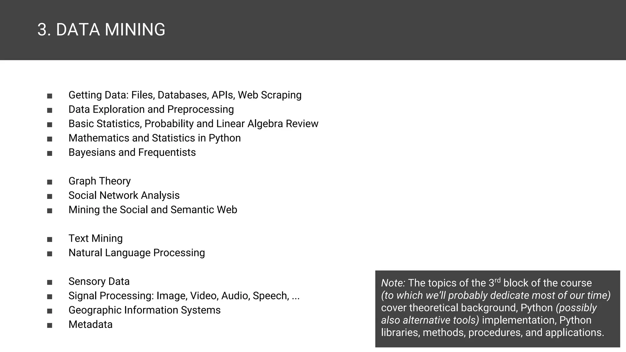 3. DATA MINING ■ Getting Data: Files, Databases, APIs, Web Scraping ■ Data Exploration and Preprocessing ■ Basic Statistics, Probability and Linear Algebra Review ■ Mathematics and Statistics in Python ■ Bayesians and Frequentists ■ Graph Theory ■ Social Network Analysis ■ Mining the Social and Semantic Web ■ Text Mining ■ Natural Language Processing ■ Sensory Data ■ Signal Processing: Image, Video, Audio, Speech, ... ■ Geographic Information Systems ■ Metadata Note: The topics of the 3rd block of the course (to which we’ll probably dedicate most of our time) cover theoretical background, Python (possibly also alternative tools) implementation, Python libraries, methods, procedures, and applications. ■ Introducing Popular Data Mining Languages and Software (apps /tools /platforms /services /...) for Various Uses 