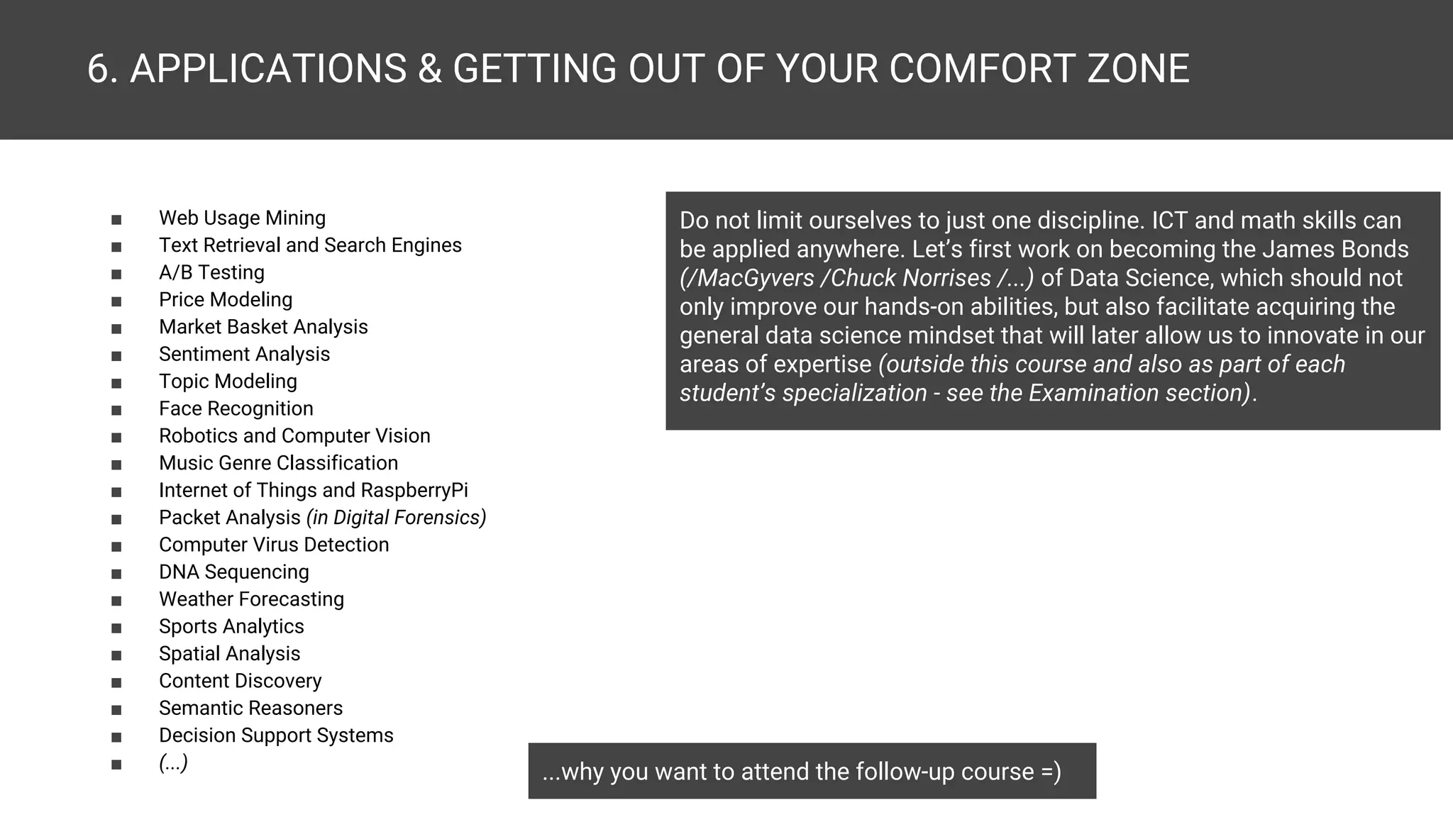 6. APPLICATIONS & GETTING OUT OF YOUR COMFORT ZONE ■ A/B Testing ■ Price Modeling ■ Fraud Detection ■ Revenue Assurance ■ Supply Chain Management ■ Market Basket Analysis ■ Face Recognition ■ Robotics and Computer Vision ■ Music Genre Classification ■ Speech Recognition ■ Internet of Things and RaspberryPi ■ SCADA ■ Web Usage Mining ■ Intelligence Gathering ■ Packet Analysis (in Digital Forensics) ■ Computer Virus Detection ■ Weather Forecasting ■ Sports Analytics ■ Spatial Analysis ■ Investigative Journalism ■ Educational Data Mining ...why you want to attend the follow-up course =) Do not limit ourselves to just one discipline. ICT and math skills can be applied anywhere. Let’s first work on becoming the James Bonds (/MacGyvers /Chuck Norrises /...) of Data Science, which should not only improve our hands-on abilities, but also facilitate acquiring the general data science mindset that will later allow us to innovate in our areas of expertise (outside this course and also as part of each student’s specialization - see the Examination section). ■ Text Retrieval and Search Engines ■ Autocomplete ■ Topic Modeling ■ Content Discovery ■ Semantic Reasoners ■ Sentiment Analysis ■ Decision Support Systems ■ Medical Recommendation Systems ■ Model-based Drug Development ■ Neuroimaging Data Mining ■ DNA Sequencing ■ (...) 
