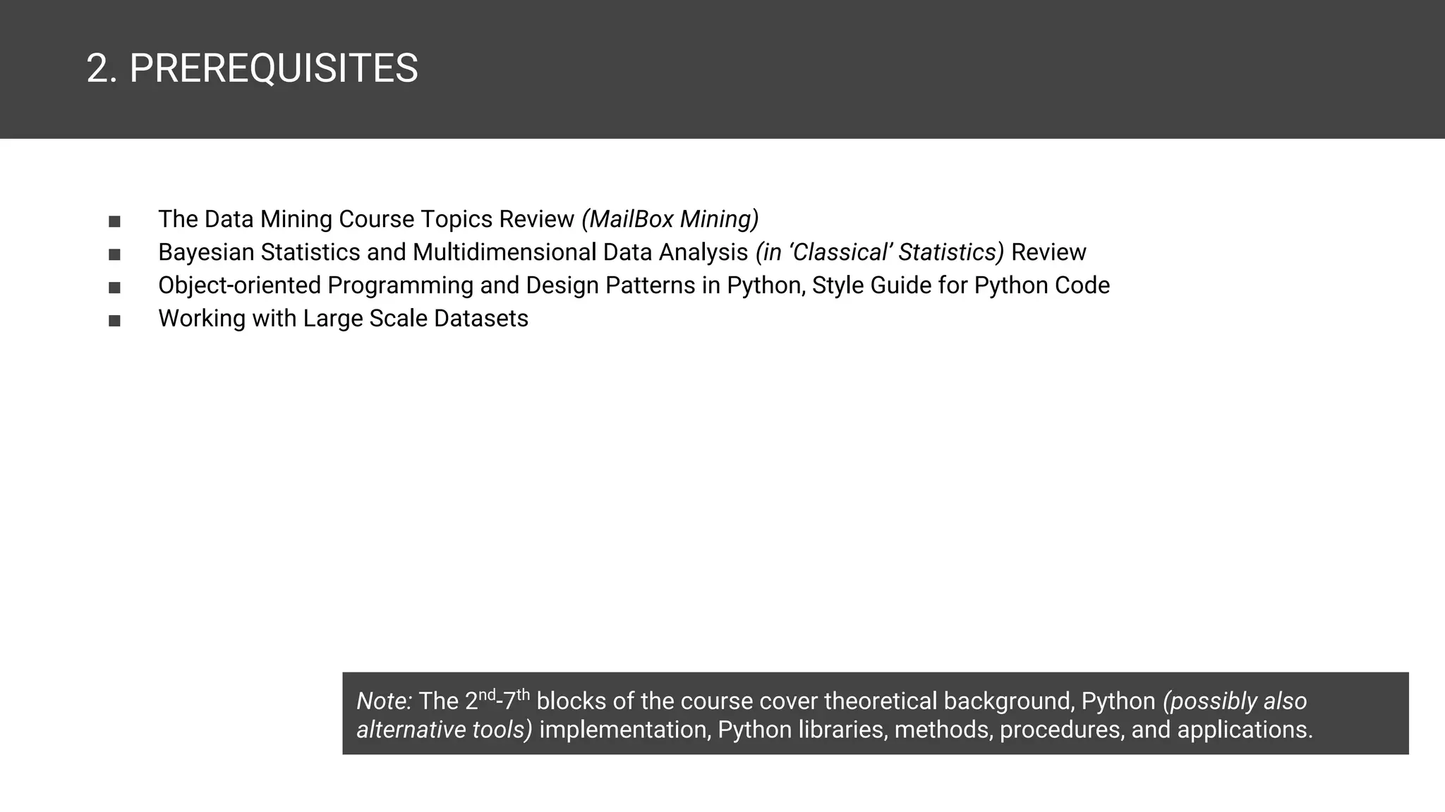 2. PREREQUISITES ■ The Data Mining Course Topics Review (MailBox Mining) ■ Bayesian Statistics and Multidimensional Data Analysis (in ‘Classical’ Statistics) Review ■ Object-oriented Programming and Design Patterns in Python, Style Guide for Python Code ■ Working with Large Scale Datasets Note: The 2nd -7th blocks of the course cover theoretical background, Python (possibly also alternative tools) implementation, Python libraries, methods, procedures, and applications. 