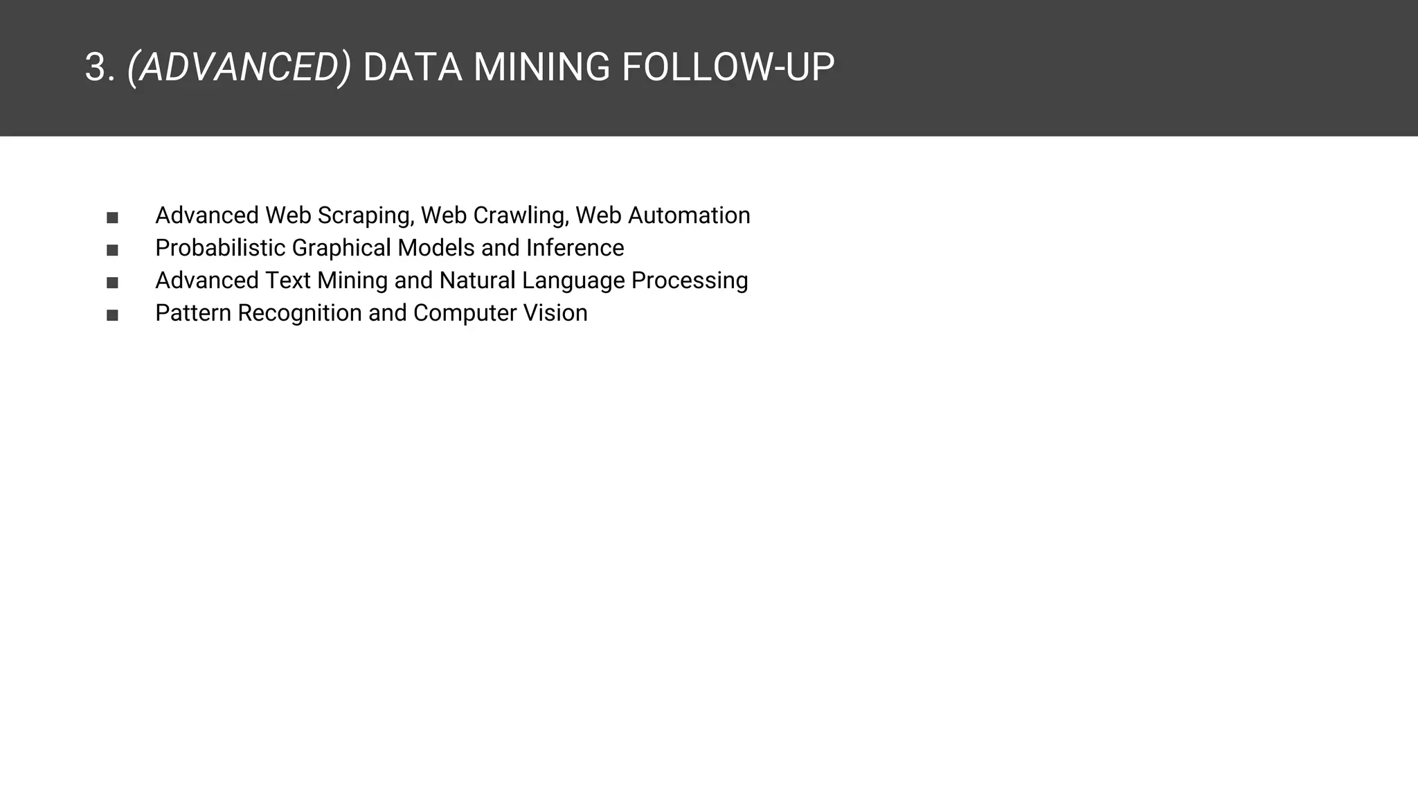 3. (ADVANCED) DATA MINING FOLLOW-UP ■ Advanced Web Scraping, Web Crawling, Web Automation ■ Probabilistic Graphical Models and Inference ■ Advanced Text Mining and Natural Language Processing ■ Pattern Recognition and Computer Vision 