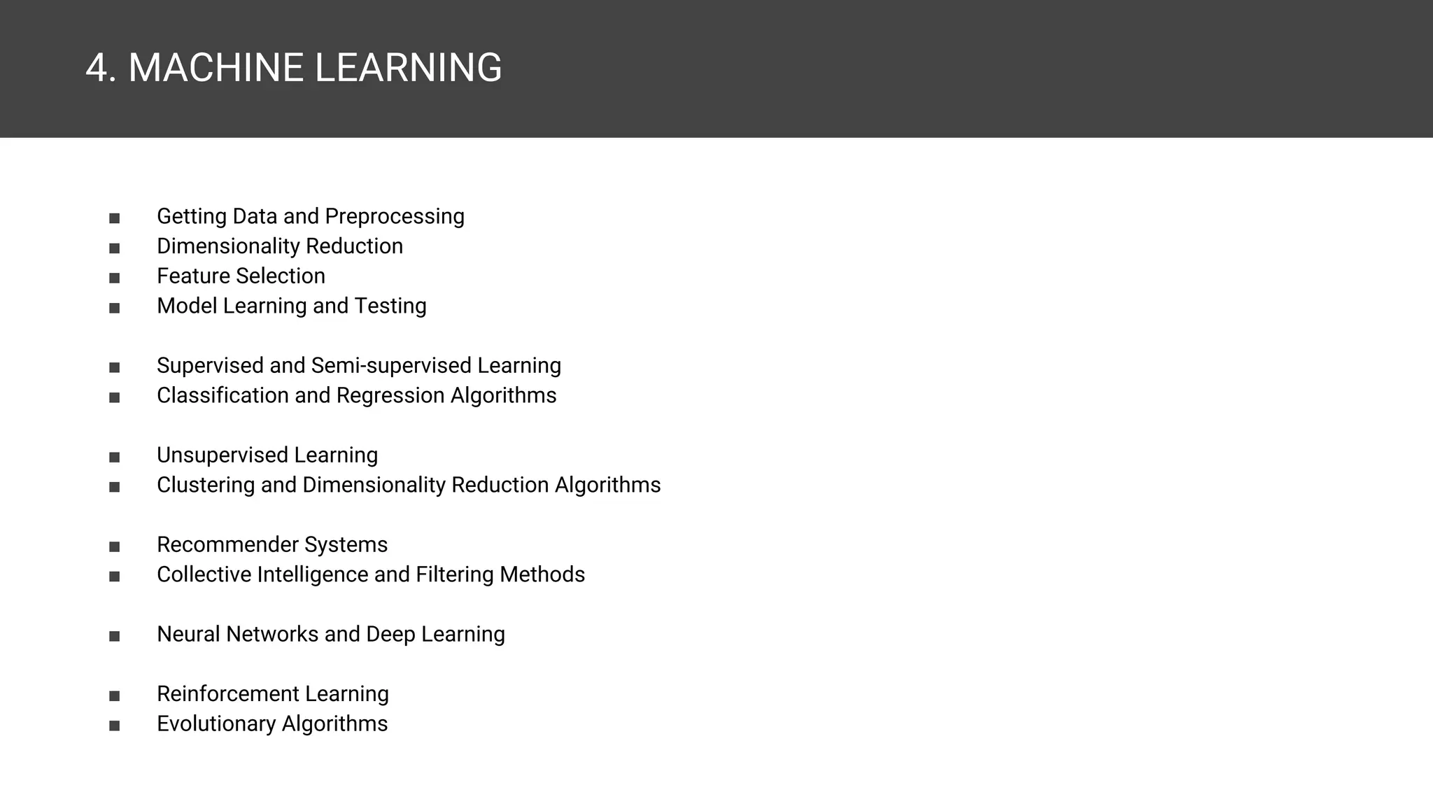 4. MACHINE LEARNING ■ Getting Data and Preprocessing ■ Dimensionality Reduction ■ Feature Selection ■ Model Learning and Testing ■ Supervised and Semi-supervised Learning ■ Classification and Regression Algorithms ■ Unsupervised Learning ■ Clustering and Dimensionality Reduction Algorithms ■ Recommender Systems ■ Collective Intelligence and Filtering Methods ■ Neural Networks and Deep Learning ■ Reinforcement Learning ■ Evolutionary Algorithms 