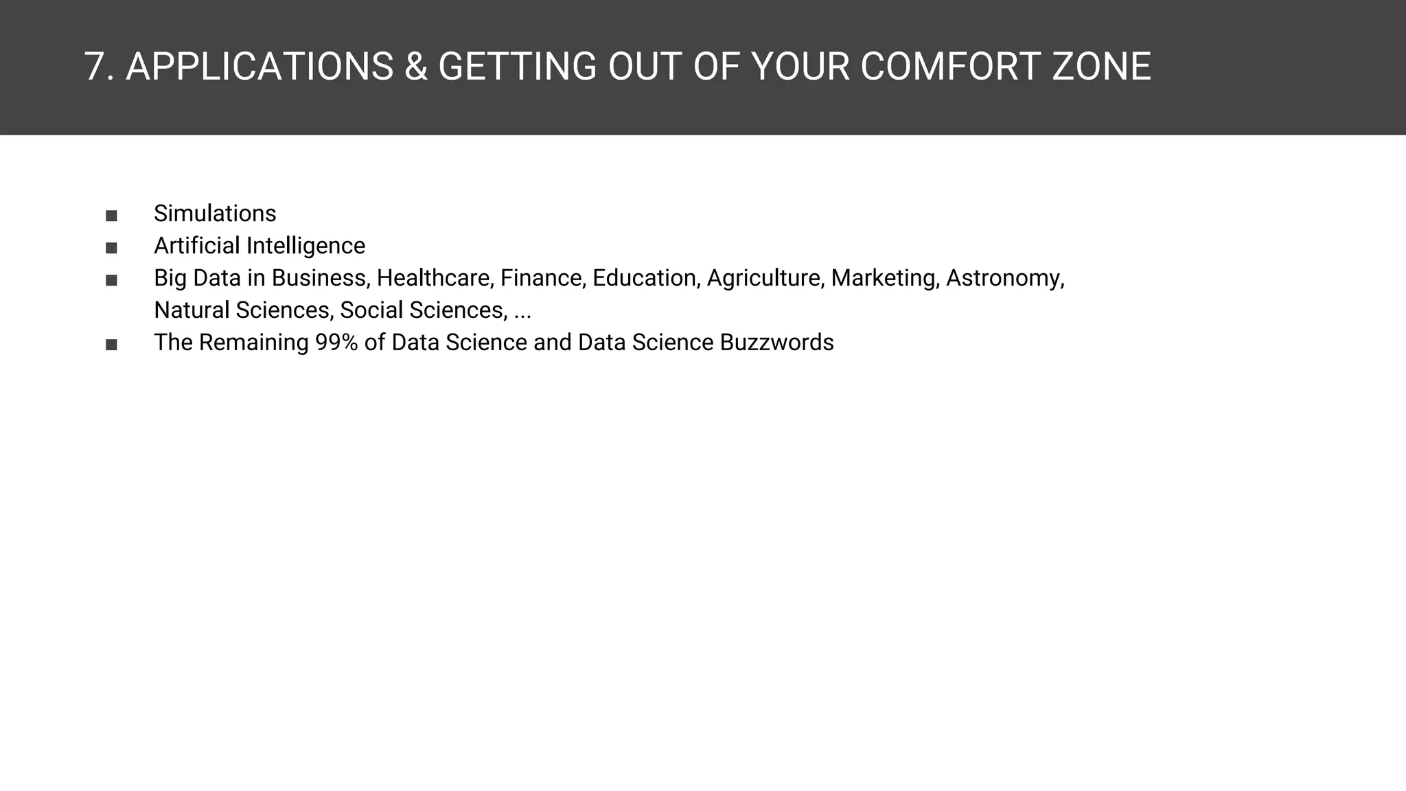 7. APPLICATIONS & GETTING OUT OF YOUR COMFORT ZONE ■ Simulations ■ Artificial Intelligence ■ Big Data in Business, Finance, Healthcare, Education, Agriculture, Marketing, Astronomy, Natural Sciences, Geosciences, Social Sciences, ... ■ The Remaining 99% of Data Science and Data Science Buzzwords 