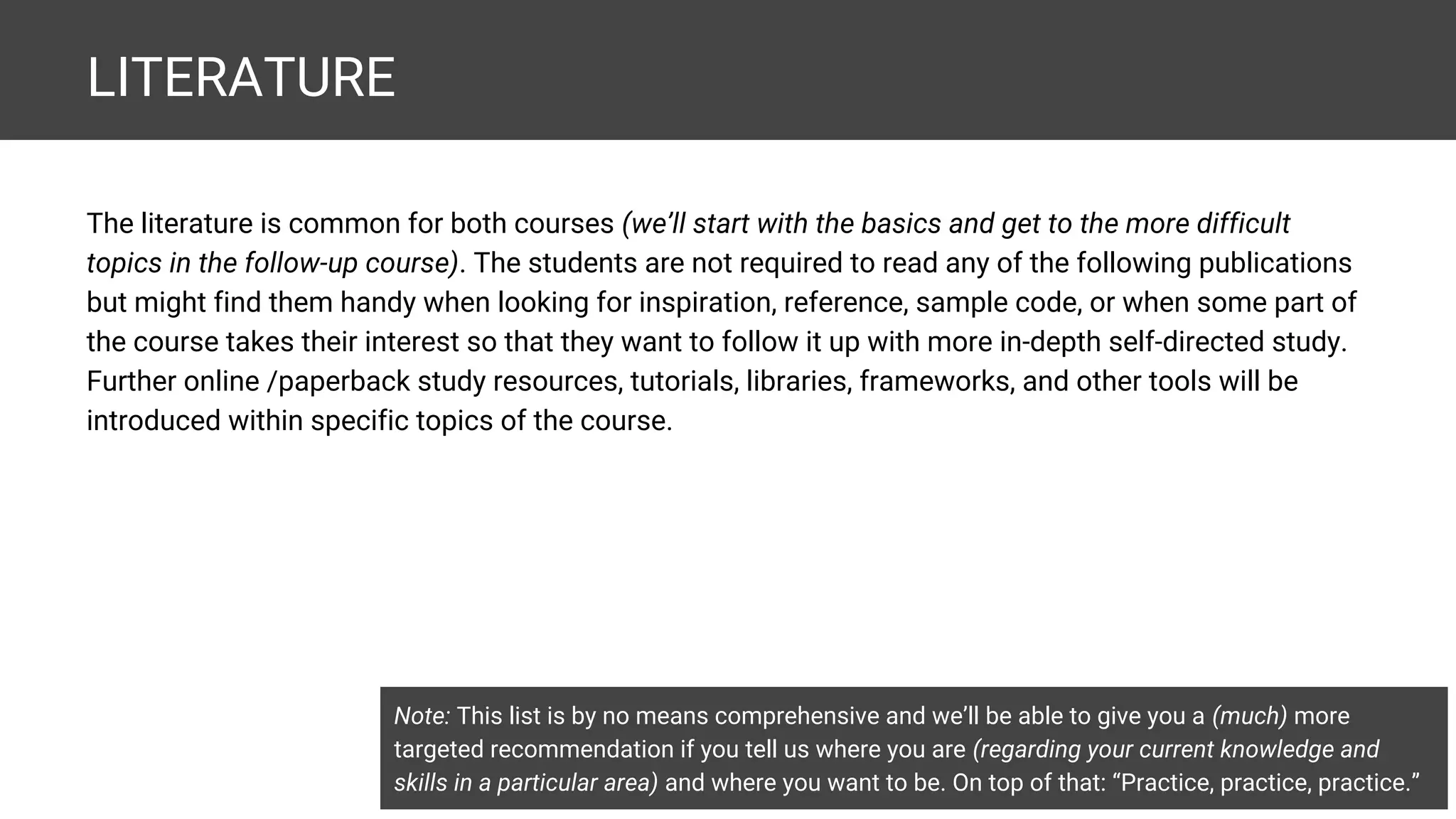 LITERATURE The literature is common for both courses (we’ll start with the basics and get to the more difficult topics in the follow-up course). The students are not required to read any of the following publications but might find them handy when looking for inspiration, reference, sample code, or when some part of the course takes their interest so that they want to follow it up with more in-depth self-directed study. Further online /paperback study resources, tutorials, libraries, frameworks, and other tools will be introduced within specific topics of the course. Note: This list is by no means comprehensive and we’ll be able to give you a (much) more targeted recommendation if you tell us where you are (regarding your current knowledge and skills in a particular area) and where you want to be. On top of that: “Practice, practice, practice.” 