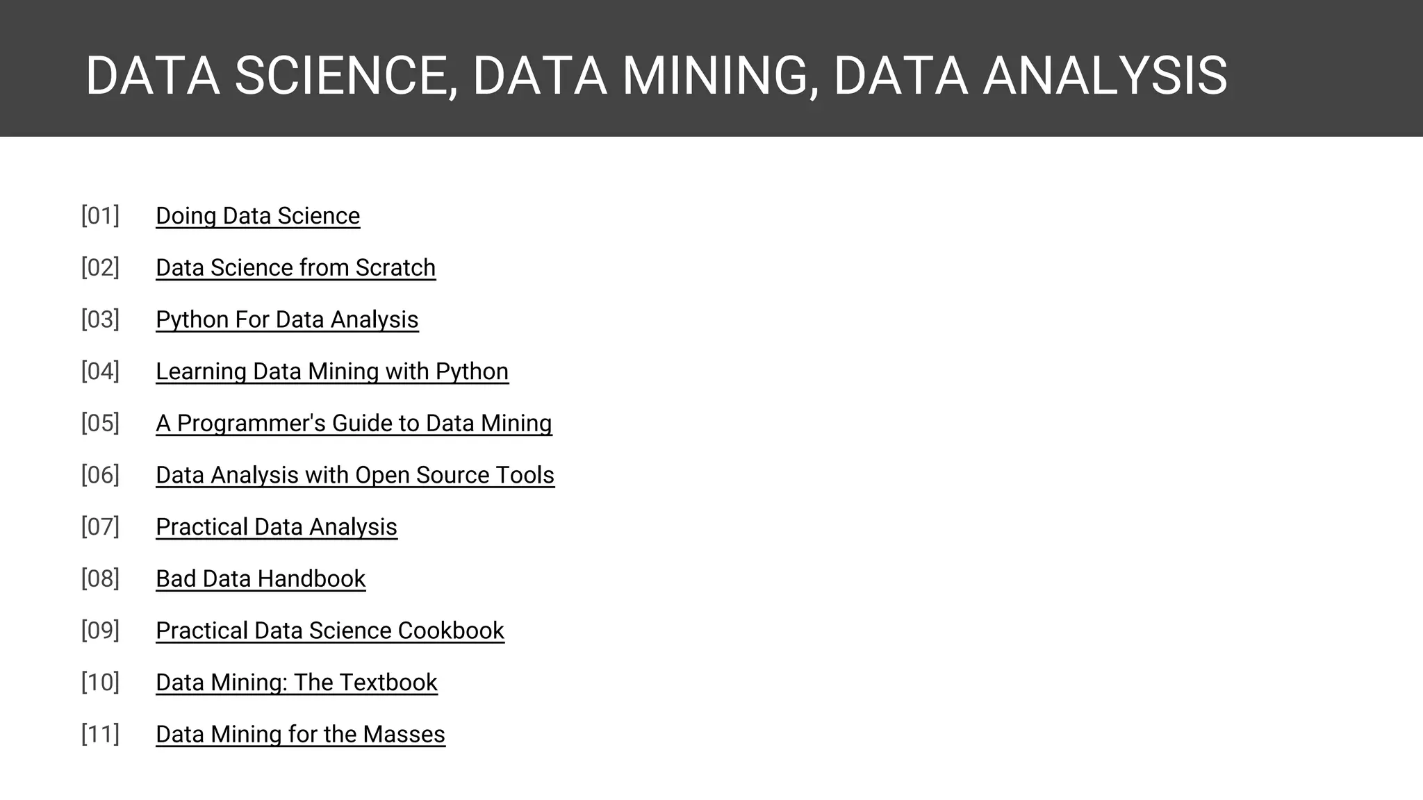 DATA SCIENCE, DATA MINING, DATA ANALYSIS [01] Doing Data Science [02] Data Science from Scratch [03] Python For Data Analysis [04] Learning Data Mining with Python [05] A Programmer's Guide to Data Mining [06] Data Analysis with Open Source Tools [07] Practical Data Analysis [08] Bad Data Handbook [09] Practical Data Science Cookbook [10] Data Mining: The Textbook 