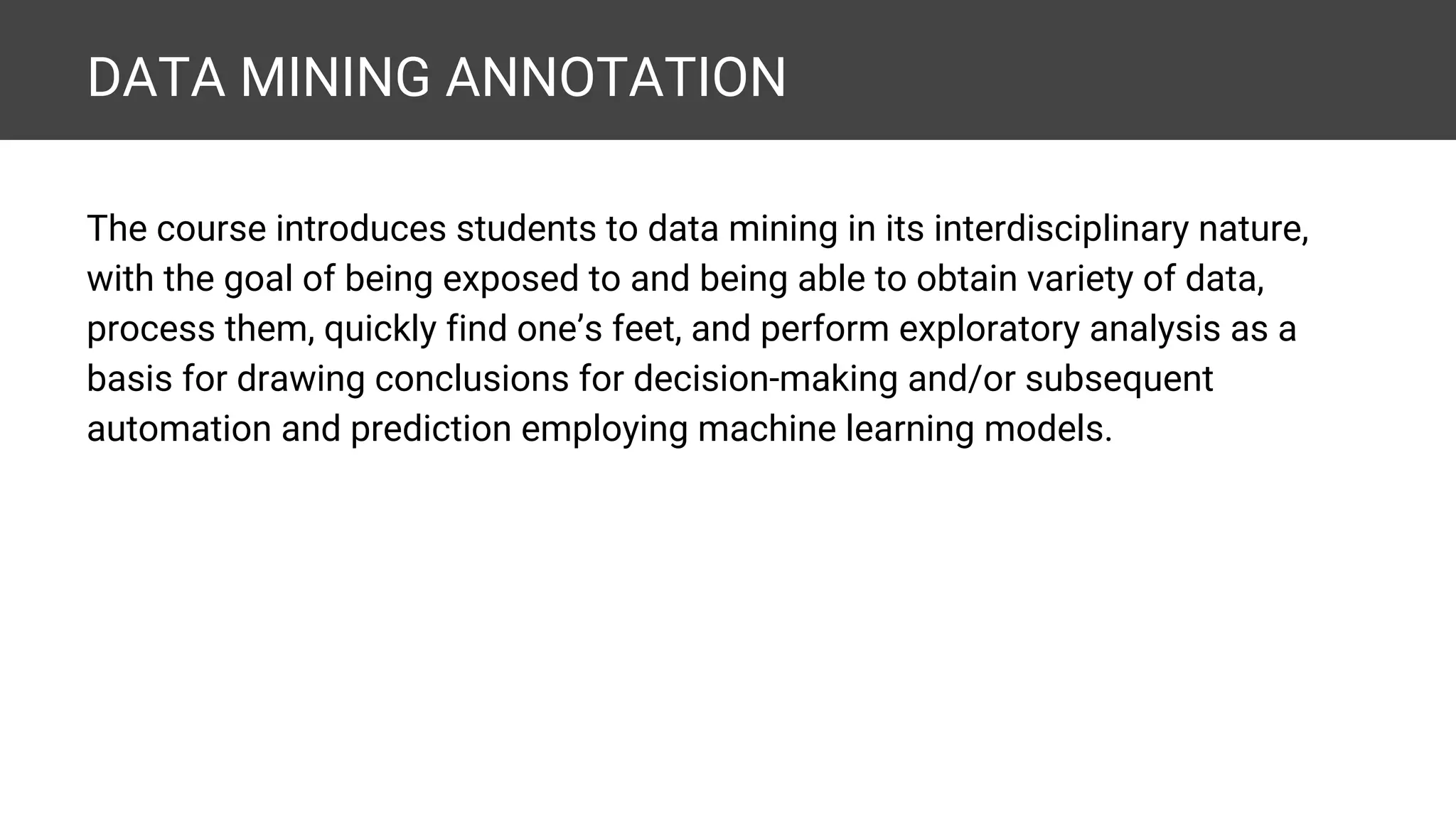 DATA MINING ANNOTATION The course introduces students to data mining in its interdisciplinary nature, with the goal of being exposed to and being able to obtain variety of data, process them, quickly find one’s feet, and perform exploratory analysis as a basis for drawing conclusions for decision-making and/or subsequent automation and prediction employing machine learning models. 