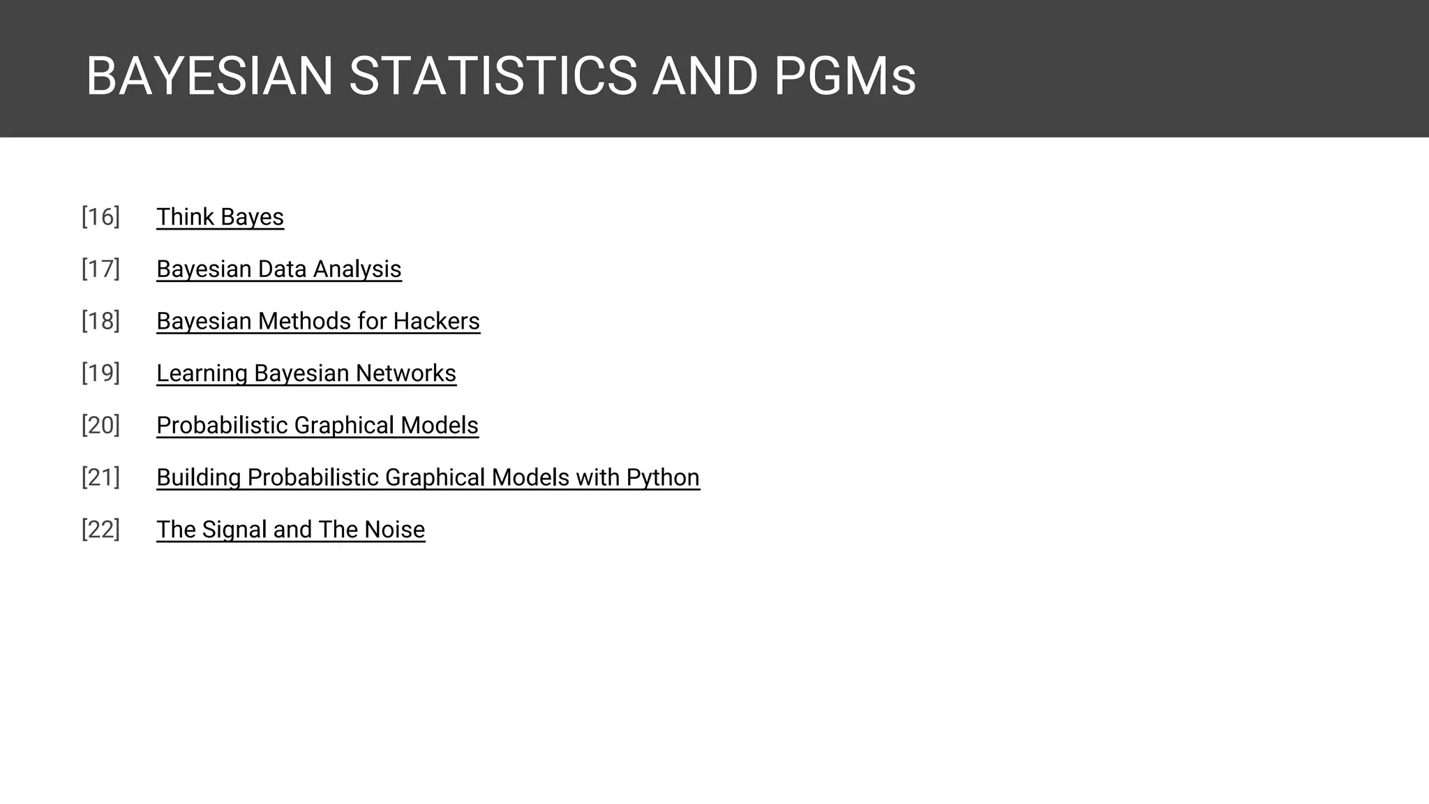 BAYESIAN STATISTICS AND PGMs [20] Think Bayes [21] Bayesian Data Analysis [22] Bayesian Methods for Hackers [23] Learning Bayesian Networks [24] Probabilistic Graphical Models [25] Building Probabilistic Graphical Models with Python [26] The Signal and The Noise 