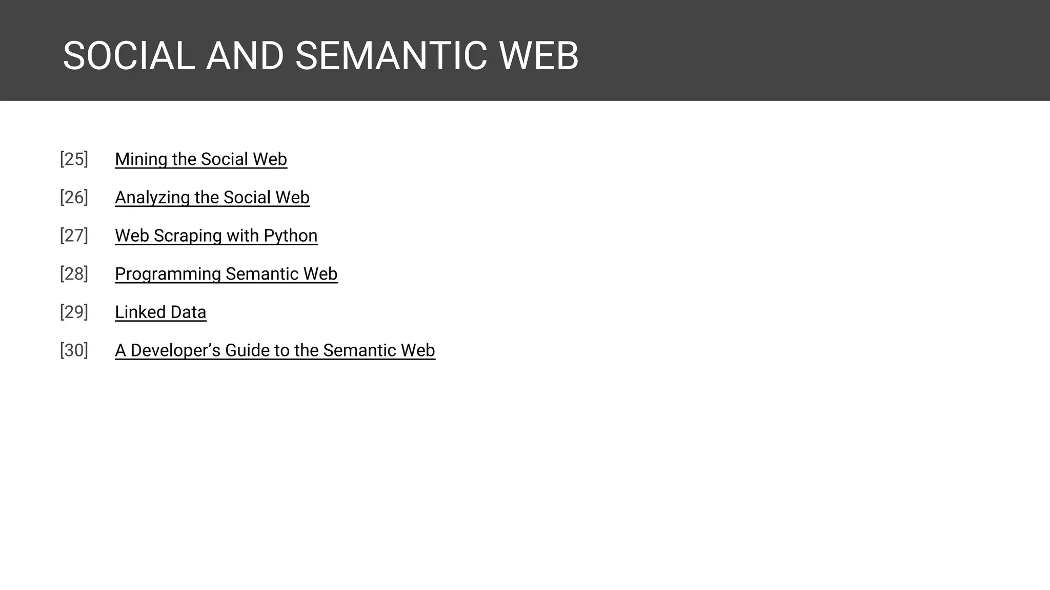 SOCIAL AND SEMANTIC WEB [29] Mining the Social Web [30] Analyzing the Social Web [31] Web Scraping with Python [32] Learning Scrapy [33] Programming Semantic Web [34] Linked Data [35] A Developer’s Guide to the Semantic Web [36] Social Media Mining with Python [expected] [37] Mastering Social Media Mining with Python [expected] 