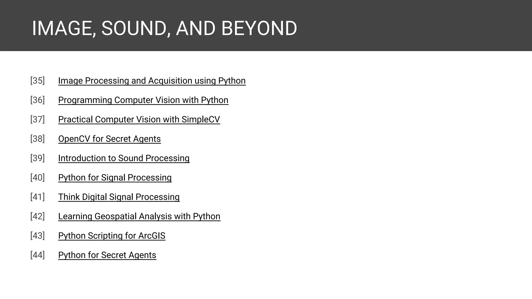 IMAGE, SOUND, AND BEYOND [43] Image Processing and Acquisition using Python [44] Programming Computer Vision with Python [45] Practical Computer Vision with SimpleCV [46] OpenCV for Secret Agents [47] Introduction to Sound Processing [48] Python for Signal Processing [49] Think Digital Signal Processing [50] Learning Geospatial Analysis with Python [51] Python Scripting for ArcGIS [52] Python for Secret Agents [53] Internet of Things with Python [expected] 