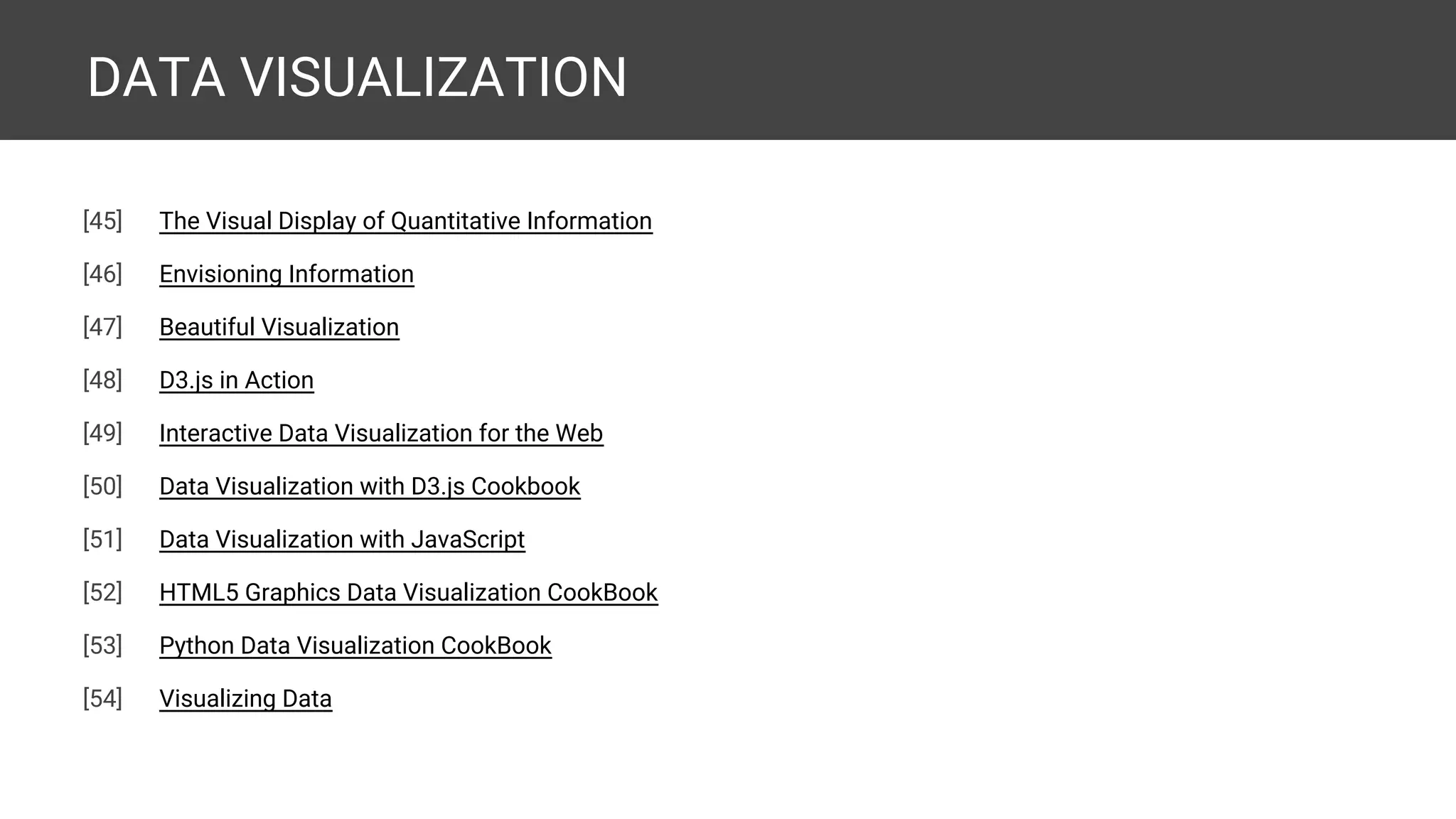 DATA VISUALIZATION [54] The Visual Display of Quantitative Information [55] Envisioning Information [56] Beautiful Visualization [57] D3.js in Action [58] Interactive Data Visualization for the Web [59] Data Visualization with D3.js Cookbook [60] Data Visualization with JavaScript [61] HTML5 Graphics Data Visualization CookBook [62] Python Data Visualization CookBook [63] Data Visualization Cookbook [expected] 