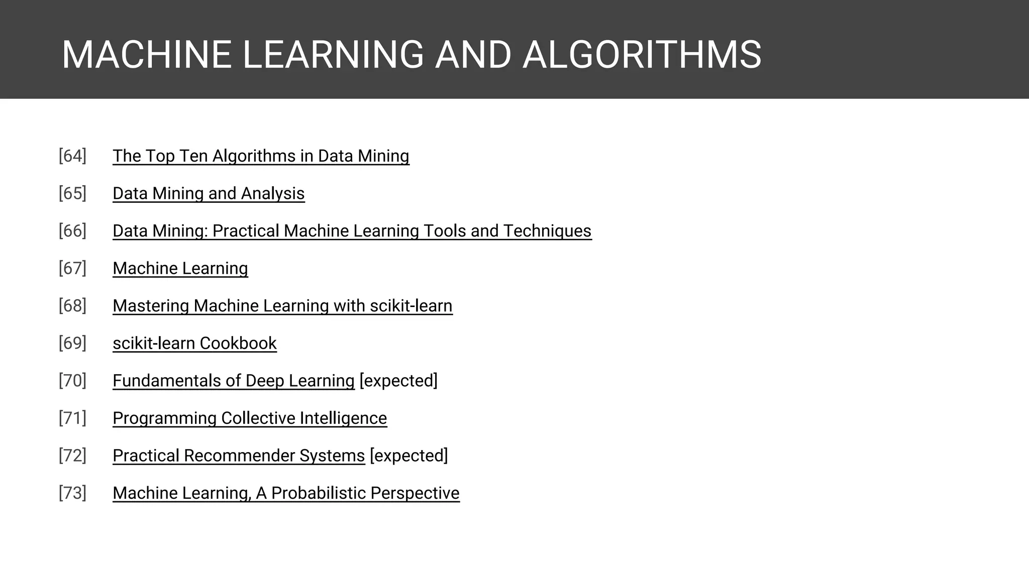 MACHINE LEARNING AND ALGORITHMS [66] Learning From Data [67] Python Machine Learning [68] Building Machine Learning Systems with Python [69] Introduction to Machine Learning with Python [expected] [70] Machine Learning in Python [71] Applied Predictive Modeling [72] Think Machine Learning [expected] [73] An Introduction to Statistical Learning with Applications in R [74] The Elements of Statistical Learning [75] The Top Ten Algorithms in Data Mining 