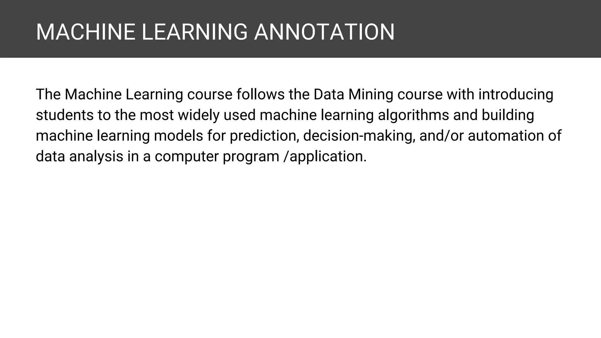 MACHINE LEARNING ANNOTATION The Machine Learning course follows the Data Mining course with introducing students to the most widely used machine learning algorithms and building machine learning models for prediction, decision-making, and/or automation of data analysis in a computer program /application. 