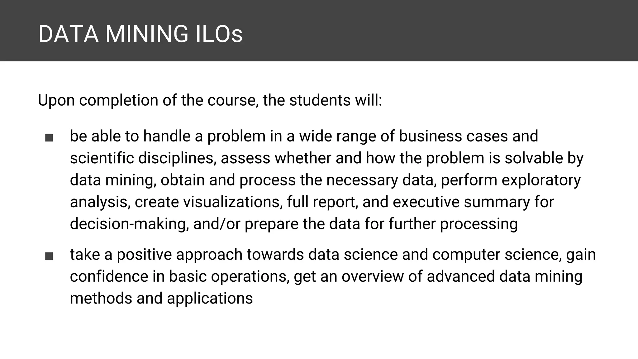 DATA MINING ILOs Upon completion of the course, the students will: ■ be able to handle a problem in a wide range of business cases and scientific disciplines, assess whether and how the problem is solvable by data mining, obtain and process the necessary data, perform exploratory analysis, create visualizations, full report, and executive summary for decision-making, and/or prepare the data for further processing ■ take a positive approach towards data science and computer science, gain confidence in basic operations, get an overview of advanced data mining methods and applications 