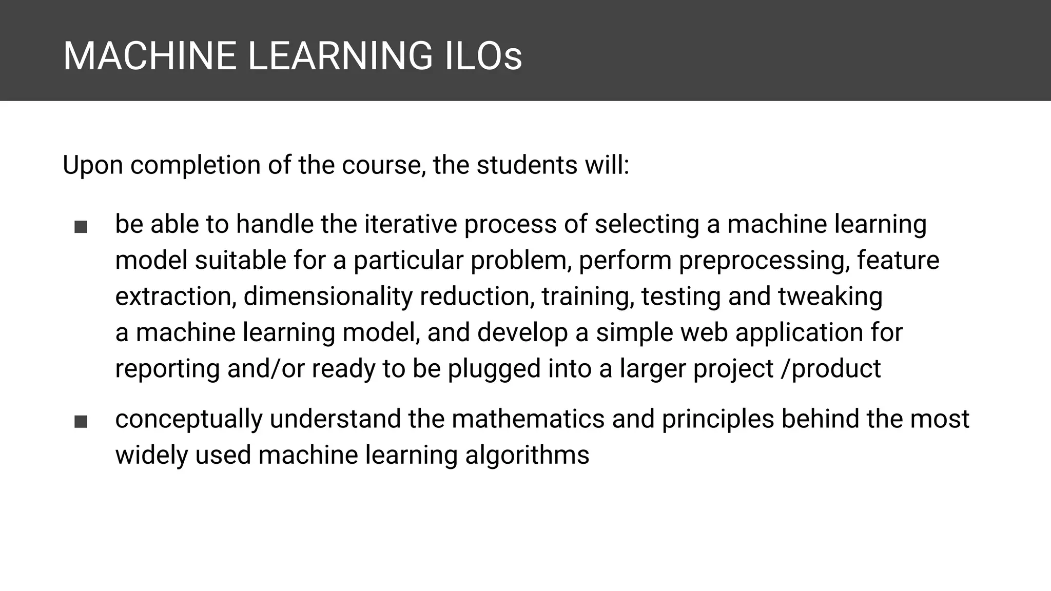MACHINE LEARNING ILOs Upon completion of the course, the students will: ■ be able to handle the iterative process of selecting a machine learning model suitable for a particular problem, perform preprocessing, feature extraction, dimensionality reduction, training, testing and tweaking a machine learning model, and develop a simple web application for reporting and/or ready to be plugged into a larger project /product ■ conceptually understand the mathematics and principles behind the most widely used machine learning algorithms 