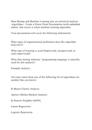 Data Mining and Machine Learning rely on statistical analysis
algorithms. Create a Power Point Presentation (with embedded
audio) that covers a select machine learning algorithm.
Your presentation will cover the following information:
What types of organizational problem(s) does this algorithm
help solve?
What type of learning is used (Supervised, unsupervised, or
semi-supervised)?
What data mining software / programming language is typically
used for this analysis?
Example analysis.
You may select from any of the following list of algorithms (or
another that you know).
K-Means Cluster Analysis
Apriori (Market Basket) Analysis
K-Nearest Neighbor (KNN)
Linear Regression
Logistic Regression
 