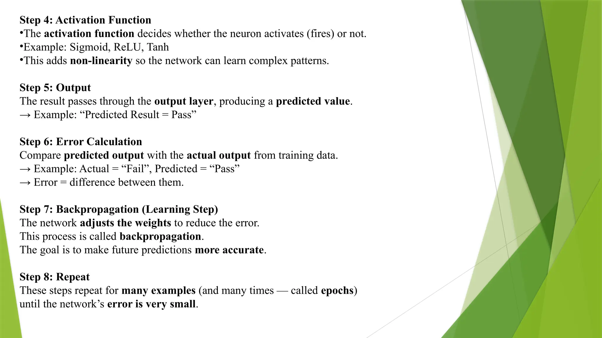 Step 4: Activation Function •The activation function decides whether the neuron activates (fires) or not. •Example: Sigmoid, ReLU, Tanh •This adds non-linearity so the network can learn complex patterns. Step 5: Output The result passes through the output layer, producing a predicted value. → Example: “Predicted Result = Pass” Step 6: Error Calculation Compare predicted output with the actual output from training data. → Example: Actual = “Fail”, Predicted = “Pass” → Error = difference between them. Step 7: Backpropagation (Learning Step) The network adjusts the weights to reduce the error. This process is called backpropagation. The goal is to make future predictions more accurate. Step 8: Repeat These steps repeat for many examples (and many times — called epochs) until the network’s error is very small. 