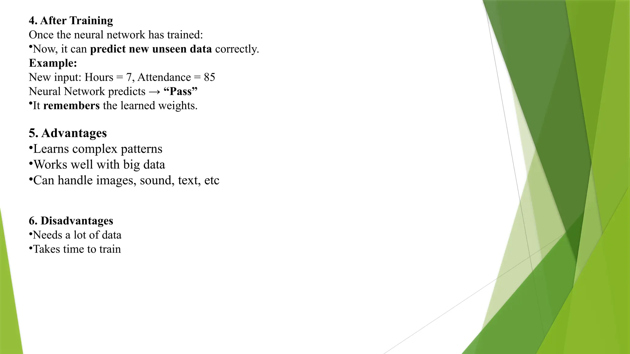 4. After Training Once the neural network has trained: •Now, it can predict new unseen data correctly. Example: New input: Hours = 7, Attendance = 85 Neural Network predicts → “Pass” •It remembers the learned weights. 5. Advantages •Learns complex patterns •Works well with big data •Can handle images, sound, text, etc 6. Disadvantages •Needs a lot of data •Takes time to train 