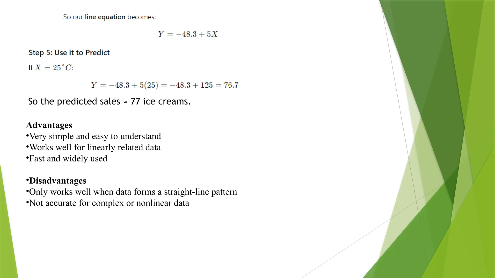 So the predicted sales ≈ 77 ice creams. Advantages •Very simple and easy to understand •Works well for linearly related data •Fast and widely used •Disadvantages •Only works well when data forms a straight-line pattern •Not accurate for complex or nonlinear data 