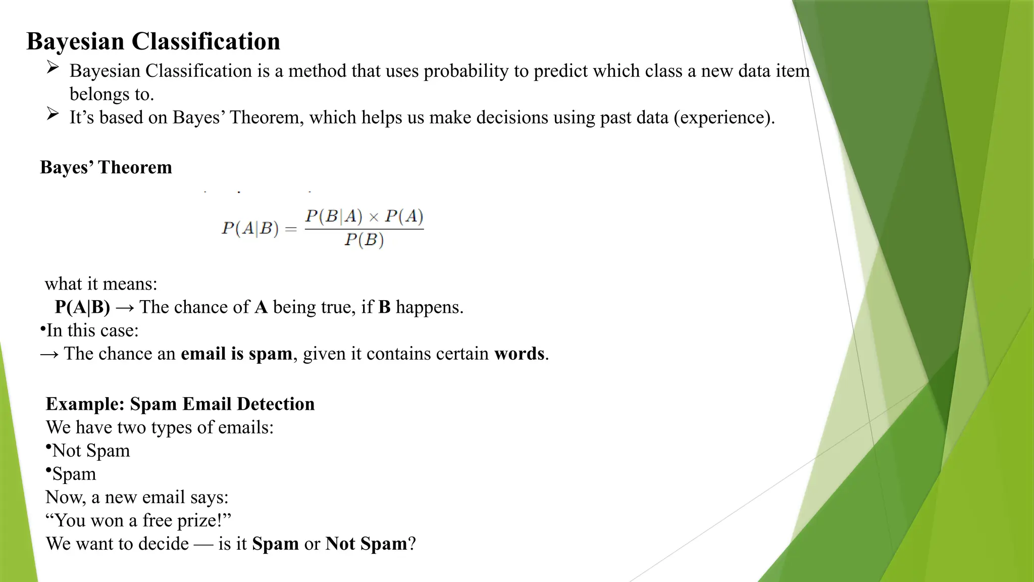 Bayesian Classification  Bayesian Classification is a method that uses probability to predict which class a new data item belongs to.  It’s based on Bayes’ Theorem, which helps us make decisions using past data (experience). Bayes’ Theorem what it means: P(A|B) → The chance of A being true, if B happens. •In this case: → The chance an email is spam, given it contains certain words. Example: Spam Email Detection We have two types of emails: •Not Spam •Spam Now, a new email says: “You won a free prize!” We want to decide — is it Spam or Not Spam? 