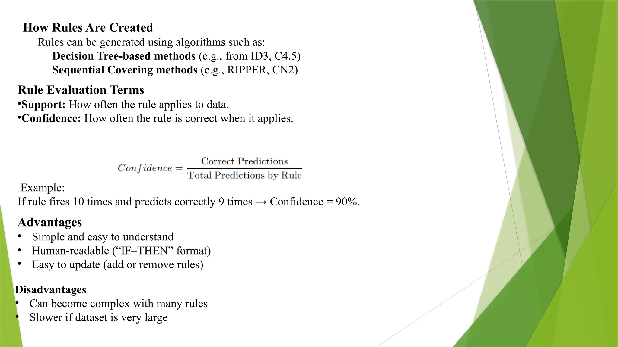 How Rules Are Created Rules can be generated using algorithms such as: Decision Tree-based methods (e.g., from ID3, C4.5) Sequential Covering methods (e.g., RIPPER, CN2) Rule Evaluation Terms •Support: How often the rule applies to data. •Confidence: How often the rule is correct when it applies. ​Example: If rule fires 10 times and predicts correctly 9 times → Confidence = 90%. Advantages • Simple and easy to understand • Human-readable (“IF–THEN” format) • Easy to update (add or remove rules) Disadvantages • Can become complex with many rules • Slower if dataset is very large 