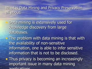 Data mining is extensively used for knowledge discovery from large databases.  The problem with data mining is that with the availability of non-sensitive information, one is able to infer sensitive information that is not to be disclosed.  Thus privacy is becoming an increasingly important issue in many data mining applications. This has led to the development of privacy preserving data mining. What is Data Mining and Privacy Preservation all about: 