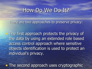 How Do We Do It? There are two approaches to preserve privacy: The first approach protects the privacy of the data by using an extended role based access control approach where sensitive objects identification is used to protect an individual’s privacy.  The second approach uses cryptographic techniques. 
