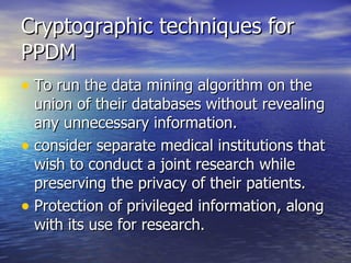 Cryptographic techniques for PPDM To run the data mining algorithm on the union of their databases without revealing any unnecessary information. consider separate medical institutions that wish to conduct a joint research while preserving the privacy of their patients. Protection of privileged information, along with its use for research. 