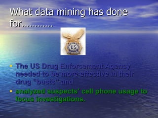What data mining has done for………… The US Drug Enforcement Agency needed to be more effective in their drug “busts” and analyzed suspects’ cell phone usage to focus investigations. 