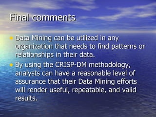 Final comments Data Mining can be utilized in any organization that needs to find patterns or relationships in their data. By using the CRISP-DM methodology, analysts can have a reasonable level of assurance that their Data Mining efforts will render useful, repeatable, and valid results. 