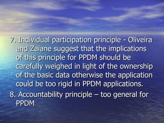 7. Individual participation principle - Oliveira and Zaïane suggest that the implications of this principle for PPDM should be carefully weighed in light of the ownership of the basic data otherwise the application could be too rigid in PPDM applications. 8. Accountability principle – too general for PPDM 