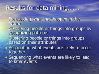 Results for data mining……. Forecasting what may happen in the future Classifying people or things into groups by recognizing patterns Clustering people or things into groups based on their attributes Associating what events are likely to occur together Sequencing what events are likely to lead to later events 